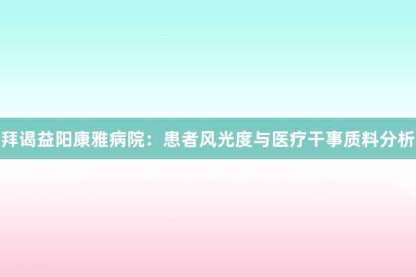 拜谒益阳康雅病院：患者风光度与医疗干事质料分析