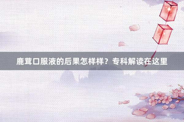 鹿茸口服液的后果怎样样？专科解读在这里